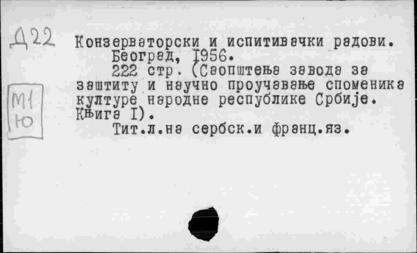 ﻿ди
Конзерваторски И ИСПИТИВ8ЧКИ рЭДОВИ.
Беогрэд, 1956.
222 стр. (Саопштеїьа завода за зэштиту и научно проучаваїье споменика културе народне республике Cpönje. К»ига I).
Тит.л.на сербск.и франц.яз.